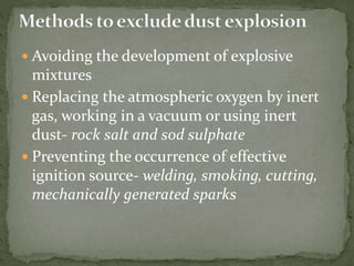  Avoiding the development of explosive
mixtures
 Replacing the atmospheric oxygen by inert
gas, working in a vacuum or using inert
dust- rock salt and sod sulphate
 Preventing the occurrence of effective
ignition source- welding, smoking, cutting,
mechanically generated sparks
 