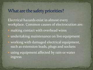 Electrical hazards exist in almost every
workplace. Common causes of electrocution are:
 making contact with overhead wires
 undertaking maintenance on live equipment
 working with damaged electrical equipment,
such as extension leads, plugs and sockets
 using equipment affected by rain or water
ingress
 