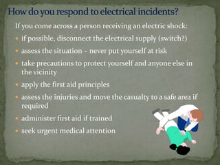 If you come across a person receiving an electric shock:
 if possible, disconnect the electrical supply (switch?)
 assess the situation – never put yourself at risk
 take precautions to protect yourself and anyone else in
the vicinity
 apply the first aid principles
 assess the injuries and move the casualty to a safe area if
required
 administer first aid if trained
 seek urgent medical attention
 