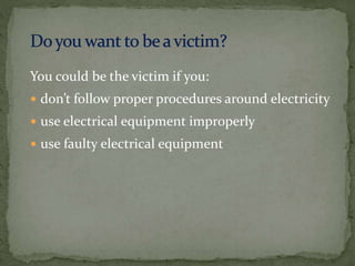 You could be the victim if you:
 don’t follow proper procedures around electricity
 use electrical equipment improperly
 use faulty electrical equipment
 