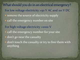For low voltage electricity >50 V AC and 110 V DC
 remove the source of electricity supply
 call the emergency number on site
For high voltage electricity >1000 V
 call the emergency number for your site
 don’t go near the casualty
 don’t touch the casualty or try to free them with
anything
 