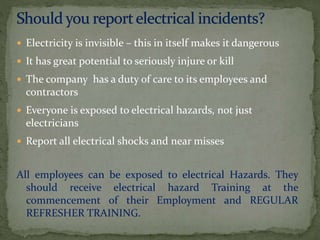  Electricity is invisible – this in itself makes it dangerous
 It has great potential to seriously injure or kill
 The company has a duty of care to its employees and
contractors
 Everyone is exposed to electrical hazards, not just
electricians
 Report all electrical shocks and near misses
All employees can be exposed to electrical Hazards. They
should receive electrical hazard Training at the
commencement of their Employment and REGULAR
REFRESHER TRAINING.
 