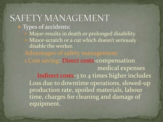  Types of accidents:
 Major-results in death or prolonged disability.
 Minor-scratch or a cut which doesn’t seriously
disable the worker.
Advantages of safety management:
1.Cost saving: Direct costs-compensation
medical expenses
Indirect costs-3 to 4 times higher includes
Loss due to downtime operations, slowed-up
production rate, spoiled materials, labour
time, charges for cleaning and damage of
equipment.
 
