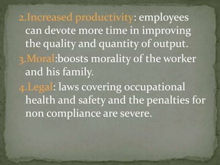 2.Increased productivity: employees
can devote more time in improving
the quality and quantity of output.
3.Moral:boosts morality of the worker
and his family.
4.Legal: laws covering occupational
health and safety and the penalties for
non compliance are severe.
 