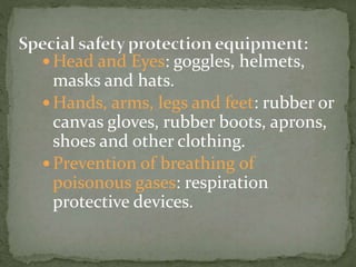  Head and Eyes: goggles, helmets,
masks and hats.
 Hands, arms, legs and feet: rubber or
canvas gloves, rubber boots, aprons,
shoes and other clothing.
 Prevention of breathing of
poisonous gases: respiration
protective devices.
 