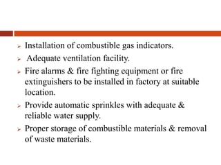  Installation of combustible gas indicators.
 Adequate ventilation facility.
 Fire alarms & fire fighting equipment or fire
extinguishers to be installed in factory at suitable
location.
 Provide automatic sprinkles with adequate &
reliable water supply.
 Proper storage of combustible materials & removal
of waste materials.
 