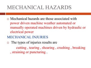 MECHANICAL HAZARDS
 Mechanical hazards are those associated with
power driven machine weather automated or
manually operated machines driven by hydraulic or
electrical power
MECHANICAL INJURIES
 The types of injuries results are
cutting , tearing , shearing , crushing , breaking
, straining or puncturing .
 