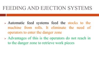 FEEDING AND EJECTION SYSTEMS
 Automatic feed systems feed the stocks to the
machine from rolls. It eliminate the need of
operators to enter the danger zone
 Advantages of this is the operators do not reach in
to the danger zone to retrieve work pieces
 