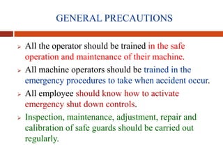 GENERAL PRECAUTIONS
 All the operator should be trained in the safe
operation and maintenance of their machine.
 All machine operators should be trained in the
emergency procedures to take when accident occur.
 All employee should know how to activate
emergency shut down controls.
 Inspection, maintenance, adjustment, repair and
calibration of safe guards should be carried out
regularly.
 