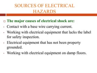 SOURCES OF ELECTRICAL
HAZARDS
 The major causes of electrical shock are:
• Contact with a base wire carrying current.
• Working with electrical equipment that lacks the label
for safety inspection.
• Electrical equipment that has not been property
grounded.
• Working with electrical equipment on damp floors.
 