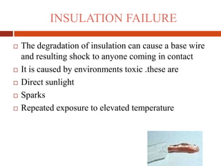 INSULATION FAILURE
 The degradation of insulation can cause a base wire
and resulting shock to anyone coming in contact
 It is caused by environments toxic .these are
 Direct sunlight
 Sparks
 Repeated exposure to elevated temperature
 