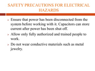 SAFETY PRECAUTIONS FOR ELECTRICAL
HAZARDS
 Ensure that power has been disconnected from the
system before working with it. Capacitors can store
current after power has been shut off.
 Allow only fully authorized and trained people to
work.
 Do not wear conductive materials such as metal
jewelry.
 