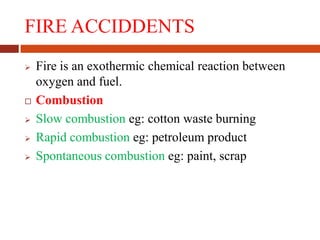 FIRE ACCIDDENTS
 Fire is an exothermic chemical reaction between
oxygen and fuel.
 Combustion
 Slow combustion eg: cotton waste burning
 Rapid combustion eg: petroleum product
 Spontaneous combustion eg: paint, scrap
 