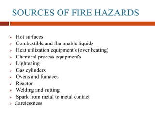 SOURCES OF FIRE HAZARDS
 Hot surfaces
 Combustible and flammable liquids
 Heat utilization equipment's (over heating)
 Chemical process equipment's
 Lightening
 Gas cylinders
 Ovens and furnaces
 Reactor
 Welding and cutting
 Spark from metal to metal contact
 Carelessness
 