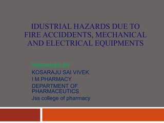 IDUSTRIAL HAZARDS DUE TO
FIRE ACCIDDENTS, MECHANICAL
AND ELECTRICAL EQUIPMENTS
PREPARED BY :
KOSARAJU SAI VIVEK,
I M.PHARMACY,
DEPARTMENT OF
PHARMACEUTICS,
Jss college of pharmacy
 