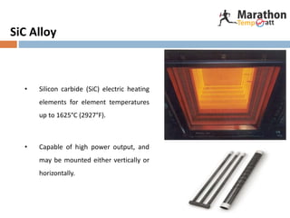 SiC Alloy
• Silicon carbide (SiC) electric heating
elements for element temperatures
up to 1625°C (2927°F).
• Capable of high power output, and
may be mounted either vertically or
horizontally.
 