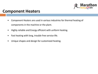 Component Heaters
• Component Heaters are used in various industries for thermal heating of
components in the machine or the plant.
• Highly reliable and Energy efficient with uniform heating.
• Fast heating with long, trouble free service life.
• Unique shapes and design for customized heating.
 
