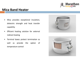 Mica Band Heater
• Mica provides exceptional insulation,
dielectric strength and heat transfer
capability
• Efficient heating solution for external
indirect heating
• Terminal boxes protect termination as
well as provide the option of
temperature control
 