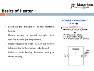 Basics of Heater
• Based on the principle of electric resistance
heating
• Electric current is passed through highly
resistive material (heating element)
• Heat produced due to I2R losses in the element
is transmitted to the medium to be heated.
• Called as Joule heating, Resistive heating or
Ohmic heating.
 