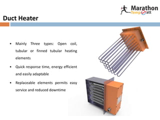 Duct Heater
• Mainly Three types: Open coil,
tubular or finned tubular heating
elements
• Quick response time, energy efficient
and easily adaptable
• Replaceable elements permits easy
service and reduced downtime
 