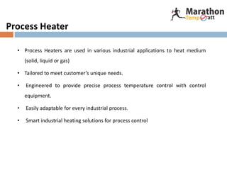 Process Heater
• Process Heaters are used in various industrial applications to heat medium
(solid, liquid or gas)
• Tailored to meet customer’s unique needs.
• Engineered to provide precise process temperature control with control
equipment.
• Easily adaptable for every industrial process.
• Smart industrial heating solutions for process control
 