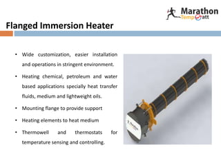 Flanged Immersion Heater
• Wide customization, easier installation
and operations in stringent environment.
• Heating chemical, petroleum and water
based applications specially heat transfer
fluids, medium and lightweight oils.
• Mounting flange to provide support
• Heating elements to heat medium
• Thermowell and thermostats for
temperature sensing and controlling.
 