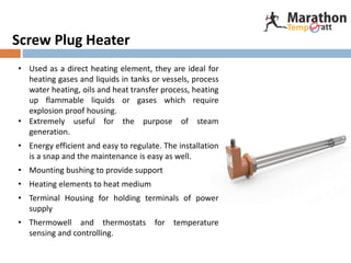 Screw Plug Heater
• Used as a direct heating element, they are ideal for
heating gases and liquids in tanks or vessels, process
water heating, oils and heat transfer process, heating
up flammable liquids or gases which require
explosion proof housing.
• Extremely useful for the purpose of steam
generation.
• Energy efficient and easy to regulate. The installation
is a snap and the maintenance is easy as well.
• Mounting bushing to provide support
• Heating elements to heat medium
• Terminal Housing for holding terminals of power
supply
• Thermowell and thermostats for temperature
sensing and controlling.
 