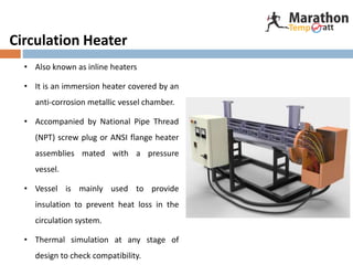 Circulation Heater
• Also known as inline heaters
• It is an immersion heater covered by an
anti-corrosion metallic vessel chamber.
• Accompanied by National Pipe Thread
(NPT) screw plug or ANSI flange heater
assemblies mated with a pressure
vessel.
• Vessel is mainly used to provide
insulation to prevent heat loss in the
circulation system.
• Thermal simulation at any stage of
design to check compatibility.
 