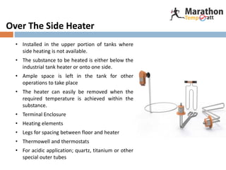 Over The Side Heater
• Installed in the upper portion of tanks where
side heating is not available.
• The substance to be heated is either below the
industrial tank heater or onto one side.
• Ample space is left in the tank for other
operations to take place
• The heater can easily be removed when the
required temperature is achieved within the
substance.
• Terminal Enclosure
• Heating elements
• Legs for spacing between floor and heater
• Thermowell and thermostats
• For acidic application; quartz, titanium or other
special outer tubes
 