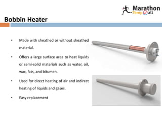 Bobbin Heater
• Made with sheathed or without sheathed
material.
• Offers a large surface area to heat liquids
or semi-solid materials such as water, oil,
wax, fats, and bitumen.
• Used for direct heating of air and indirect
heating of liquids and gases.
• Easy replacement
 