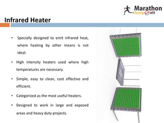 Infrared Heater
• Specially designed to emit infrared heat,
where heating by other means is not
ideal.
• High intensity heaters used where high
temperatures are necessary.
• Simple, easy to clean, cost effective and
efficient.
• Categorized as the most useful heaters.
• Designed to work in large and exposed
areas and heavy duty projects.
 