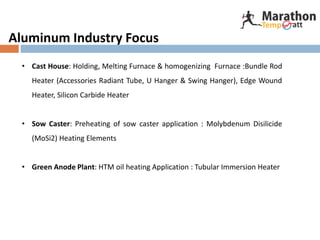 Aluminum Industry Focus
• Cast House: Holding, Melting Furnace & homogenizing Furnace :Bundle Rod
Heater (Accessories Radiant Tube, U Hanger & Swing Hanger), Edge Wound
Heater, Silicon Carbide Heater
• Sow Caster: Preheating of sow caster application : Molybdenum Disilicide
(MoSi2) Heating Elements
• Green Anode Plant: HTM oil heating Application : Tubular Immersion Heater
 