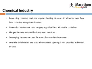 Chemical Industry
• Processing chemical mixtures requires heating elements to allow for even flow
heat transfers along an entire area.
• Immersion heaters are used to apply a gradual heat within the container.
• Flanged heaters are used for lower watt densities.
• Screw plug heaters are used for ease of use and maintenance.
• Over the side heaters are used where access opening is not provided at bottom
of tank.
 