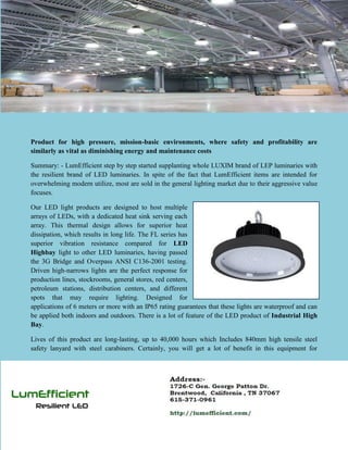 Product for high pressure, mission-basic environments, where safety and profitability are
similarly as vital as diminishing energy and maintenance costs
Summary: - LumEfficient step by step started supplanting whole LUXIM brand of LEP luminaries with
the resilient brand of LED luminaries. In spite of the fact that LumEfficient items are intended for
overwhelming modern utilize, most are sold in the general lighting market due to their aggressive value
focuses.
Our LED light products are designed to host multiple
arrays of LEDs, with a dedicated heat sink serving each
array. This thermal design allows for superior heat
dissipation, which results in long life. The FL series has
superior vibration resistance compared for LED
Highbay light to other LED luminaries, having passed
the 3G Bridge and Overpass ANSI C136-2001 testing.
Driven high-narrows lights are the perfect response for
production lines, stockrooms, general stores, red centers,
petroleum stations, distribution centers, and different
spots that may require lighting. Designed for
applications of 6 meters or more with an IP65 rating guarantees that these lights are waterproof and can
be applied both indoors and outdoors. There is a lot of feature of the LED product of Industrial High
Bay.
Lives of this product are long-lasting, up to 40,000 hours which Includes 840mm high tensile steel
safety lanyard with steel carabiners. Certainly, you will get a lot of benefit in this equipment for
 