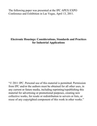 The following paper was presented at the IPC APEX EXPO
Conference and Exhibition in Las Vegas, April 13, 2011.
Electronic Housings: Considerations, Standards and Practices
for Industrial Applications
“© 2011 IPC. Personal use of this material is permitted. Permission
from IPC and/or the authors must be obtained for all other uses, in
any current or future media, including reprinting/republishing this
material for advertising or promotional purposes, creating new
collective works, for resale or redistribution to servers or lists, or
reuse of any copyrighted component of this work in other works.”
 