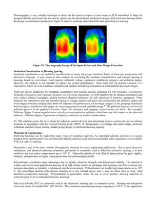 Thermography is very valuable technique to detect the hot spots in respect to heat source in PCB assemblies. It helps the
designer identify and correct the hot spot by optimizing the electrical and mechanical design of the electronic housing before
the design is committed to production. Figure 19 shows a re-design that reduced the heat generated in a housing.
Figure 19: Thermography Image of Hot Spots Before and After De on
sulation Coordination vs. Housing Spacing
ration to ensure the proper insulation levels of electronic components and
here are several guidelines for insulation coordination and housing spacing, including UL 840 Insulation Coordination
L 508 standard covers the test criteria for industrial control devices and automation process systems for use in ordinary
aterials of Construction
made from many types of insulation materials. An important selection criterion is to source
olyamide is one of the most versatile thermoplastic materials for many engineering applications. Due to good electrical,
olycarbonate contributes many advantages due to rigidity, dielectric strength, and dimensional stability. The material is
olyvinyl chloride (PVC) is commonly used in the electronics industry due to competitive price. Housing and transparent
covers are made of extruded PVC (UL 94-V0). The maximum permitted operating temperature is 50o
C. If the application
sign Correcti
In
Insulation coordination is an additional conside
electronics housings. It uses empirical data analysis by correlating the insulation characteristics and required spacing of
housings based on overvoltage, rated impulse withstand voltage, equipment installation category, and pollution degree.
However, this analysis is not intended to replace the system qualification. Since there may be process variation, it is
important to follow up with actual test validation and periodic rechecking of clearance to withstand the specified voltages.
T
Including Clearances and Creepage Distances for Electrical Equipment. UL 840 specifies the air distance (clearance) and
over surface distance (creepage) spacing between electrical potentials for safe operation of electrical equipment. These
distances are important to prevent potential arcing or leakage currents and takes into consideration the pollution degree and
overvoltage protection category since both will influence the performance. Overvoltage category is the grouping of products
based on typical installation with respect to overvoltage protection and available energy.9
The pollution degree is the level of
pollution present at the product’s location, where the clearance and creepage measurements are taken. For example,
Pollution Degree 1 means no pollution or only dry or non-conductive pollution, which has very little impact on the electrical
behavior. Pollution Degree 2 represents a temporary conductive as result of condensation.
U
locations in accordance with the National Electric Code, NFPA 70. Temperature, overvoltage and undervoltage, dielectric
withstand, and short circuit testing validate proper design of electronics housing spacing.
M
Electronic housings can be
products from manufacturers who can document that the materials used meet environmental safety regulations such as RoHS,
VDE, UL and CE marking.
P
mechanical, and chemical resistance properties, polyamide is commonly used in industrial electronic housing. It is heat
stabilized and can endure temperatures up to 105° C. Polyamide reinforced with fiber is characterized by great rigidity,
hardness, and resistance to higher temperatures than non-reinforced polyamide.
P
widely used in electrical applications, because of its high volume resistivity advantage that decreases, and low or almost zero
moisture absorption as humidity is introduced into the environment. Polycarbonate can handle high temperatures up to 125o
C. The amorphous material only absorbs moisture to a very limited degree and is used for items such as large, rigid
electronics component housings. Polycarbonate is particularly suited for use in cover profiles, marking materials or
connector plug levers in industrial electronic housings.
P
 
