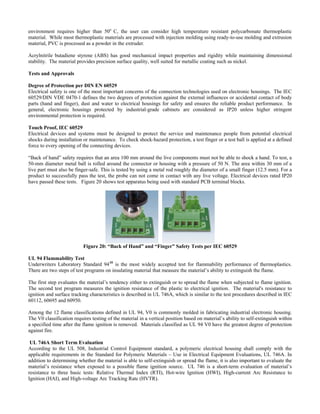 environment requires higher than 50o
C, the user can consider high temperature resistant polycarbonate thermoplastic
material. While most thermoplastic materials are processed with injection molding using ready-to-use molding and extrusion
material, PVC is processed as a powder in the extruder.
Acrylnitrile butadiene styrene (ABS) has good mechanical impact properties and rigidity while maintaining dimensional
ability. The material provides precision surface quality, well suited for metallic coating such as nickel.
er DIN EN 60529
lectrical safety is one of the most important concerns of the connection technologies used on electronic housings. The IEC
egrees of protection against the external influences or accidental contact of body
lectrical devices and systems must be designed to protect the service and maintenance people from potential electrical
maintenance. To check shock-hazard protection, a test finger or a test ball is applied at a defined
around the live components must not be able to shock a hand. To test, a
0-mm diameter metal ball is rolled around the connector or housing with a pressure of 50 N. The area within 30 mm of a
st
Tests and Approvals
Degree of Protection p
E
60529/DIN VDE 0470-1 defines the two d
parts (hand and finger), dust and water to electrical housings for safety and ensures the reliable product performance. In
general, electronic housings protected by industrial-grade cabinets are considered as IP20 unless higher stringent
environmental protection is required.
Touch Proof, IEC 60529
E
shocks during installation or
force to every opening of the connecting devices.
“Back of hand” safety requires that an area 100 mm
5
live part must also be finger-safe. This is tested by using a metal rod roughly the diameter of a small finger (12.5 mm). For a
product to successfully pass the test, the probe can not come in contact with any live voltage. Electrical devices rated IP20
have passed these tests. Figure 20 shows test apparatus being used with standard PCB terminal blocks.
Figure 20: “Back of Hand” and “Finger” Safety Tests per IEC 60529
UL 94 Flammability Tes
nderwriters Laboratory Standard 94 is the most widely accepted test for flammability performance of thermoplastics.
rograms on insulating material that measure the material’s ability to extinguish the flame.
nition.
he second test program measures the ignition resistance of the plastic to electrical ignition. The material's resistance to
cations defined in UL 94, V0 is commonly molded in fabricating industrial electronic housing.
he V0 classification requires testing of the material in a vertical position based on material’s ability to self-extinguish within
ort Term Evaluation
ccording to the UL 508, Industrial Control Equipment standard, a polymeric electrical housing shall comply with the
ard for Polymeric Materials – Use in Electrical Equipment Evaluations, UL 746A. In
t
10
U
There are two steps of test p
The first step evaluates the material’s tendency either to extinguish or to spread the flame when subjected to flame ig
T
ignition and surface tracking characteristics is described in UL 746A, which is similar to the test procedures described in IEC
60112, 60695 and 60950.
Among the 12 flame classifi
T
a specified time after the flame ignition is removed. Materials classified as UL 94 V0 have the greatest degree of protection
against fire.
UL 746A Sh
A
applicable requirements in the Stand
addition to determining whether the material is able to self-extinguish or spread the flame, it is also important to evaluate the
material’s resistance when exposed to a possible flame ignition source. UL 746 is a short-term evaluation of material’s
resistance to three basic tests: Relative Thermal Index (RTI), Hot-wire Ignition (HWI), High-current Arc Resistance to
Ignition (HAI), and High-voltage Arc Tracking Rate (HVTR).
 