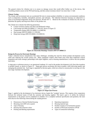 The general criteria for vibration test is to ensure no dam e occurs that would affect further use of the device, that
limate Testing
nvironment tests are accelerated life tests to ensure product reliability in various environmental conditions
he climate test evaluates the following parameters:
thstand voltage
igure 22
-02)
ag
everything remains secure on the PCB and housing, and that contact resistance doesn’t rise more than 1.5 mΩ.
C
The climate and e
such as temperature, humidity, atmospheric pressure, and saltwater. The industrial electronic housings are subjected to a
series of accelerated temperature shock tests between -40 and 105° C. Based on the evaluation of climate test, the user can
determine the quality and long-term effects of the product use.
T
• Contact resistance (before and after) and Wi
• Cold storage test (DIN EN 60068-2-1: 1995-03), shown in F
• Temperature change (DIN EN 60068-2-14:2000-08)
• Heat storage (DIN EN 60068-2-2:1994-08)
• Damp heat storage (DIN EN 60068-2-30:2000
Figure 22: Electronic Housings Tested to DIN EN 60068-2-1
esign-In-Process for Electronic Housings
many challenges, including the need for shorter product development cycles
stage-gate or milestone process is an operational roadmap. It is used in the product development cycle from idea inception
D
Today’s industrial device manufactures face
while also reducing the overall system cost. Many equipment vendors often break away from their traditional vertical
integration and create strategic partnerships with expert suppliers, such as housing manufacturers, to deliver the new product
innovation.
A
to product launch, as shown in Figure 23. Stage-gate process accelerates the time-to-market, while delivering quality and
managing the potential risk. Each stage is separated by decision gates, which are critical to execute prior to moving on to the
next stage of product development.
Figure 23: Stage-Gate Process
e 1, applied to the development of an e ” process. This requires close cooperation
• Dimensions of desired finished housing
ector colors
nts
• Operating temperature
ermination points)
entation of PCB
Stag lectronic device, begins the “scoping
between the technical teams of both the customer and housing supplier. The team’s goal is to define the technical
requirements so the project can be completed on schedule. For a complete technical specification and quotation, the team
must discover the following criteria during the scoping process:
• Mounting style (DIN rail or panel)
• Type of housing
• Housing and conn
• Printing and labeling requireme
• Housing material type
• Number of poles (# of t
• Number of PCB and ori
• Types of connection technology
 