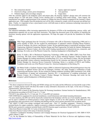 • Bus connections desired
• Electrical (voltage, current, power dissipation)
tage category
project design team will construct the
onclusion
l marketplace offers increasing opportunities for designers of PCBs as the manufacturing, process, utility, and
uthors
Mike Nager graduated from the University of Scranton with a BS in Electronics Engineering (1988) and is a
risty Yi holds a BS in Mechanical Engineering Technology (1996) and an MBA (2003) from Penn State
n Maksel holds a Graduate Engineer degree (2006) in Industrial Engineering (Wirtschaftingenieur) from the
eferences
• Agency approvals required
• Unit quantities
• Pollution degree and overvol • Target dates
After the customer approves the budgetary quote and plan, the housing supplier’s
concept design in CAD and hold a design review meeting prior to building actual mold tooling. Upon request, the
manufacturer can supply a rapid prototype to the customer to validate the form-fit-function compared to the customer’s future
application uses. Pilot samples from the production tool will be fully evaluated to comply with all necessary pre-defined test
plans. Finally, it is important to have a post-launch review with both teams to deliver continuous technology innovation for
the next product generations.
C
The industria
transportation segments rely on more and more electronics. This paper has discussed some of the nuances of matching the
electronic housing options with the application requirements. We hope this paper will provide the foundation for further
study.
A
senior member of IEEE. He has worked for manufacturers of industrial controls including Moore Products,
Leeds & Northrop, ifm efector, and Phoenix Contact. He has published papers in periodicals including Control
Engineering, Industrial Computing, Machine Design and Plant Engineering. He heads the Industry Management
department of Phoenix Contact, one of the world’s leading manufacturers of industrial devices, connectors, and
housings. He works out of the Phoenix Contact Inc. Americas headquarters in Harrisburg PA.
K
University. She held various leadership positions such as Senior Industrial Engineer, Product Engineer and
Product Manager for leading manufactures including Berg, FCI, Tyco, and Phoenix Contact. She has developed
high speed/high volume connector manufacturing systems for the consumer and industrial markets. She is the
Product Manager for Americas Device Connection Technology. Kristy is a member of ODVA and Fieldbus
Foundation and works out of the Phoenix Contact Inc. Americas headquarters in Harrisburg, PA.
Ja
University of Applied Science and Arts in Göttingen, Germany. His study included a combination of both
engineering and business topics. He has worked for leading companies including ABB (Automation Unit), KSB
(a manufacturer of pumps and automation), Sartorius AG ( a manufacturer of weighing technology), and
Phoenix Contact. He is Phoenix Contact’s Product Manager for Electronic Housings and works out the
company’s global headquarters in Blomberg Germany.
R
1
The direct comparison between IP rating and NEMA ratings can’t be made and the differences are beyond the scope of this
Deutsches Institut für Normung (translation: German Institute for Standardization). DIN
DIN rail variations
nd related mounting dimensions
ndoffs. This
uctor
stances for Electrical Equipment-UL 840: ISBN 0-7629-
for Safety of Flammability of Plastic Materials for the Parts in Devices and Appliances testing.
http://www.ul.com
paper. A simple internet search will direct the reader to many informative discussions on the topic. At the time of writing, a
“harmonization” effort has begun.
2
The name is DIN is based on the
rail dimensions according to EN 60715 are 15 x 7.5 mm
3
EN 60715 also defines the 15 x 5.5 mm and 35 x 15 mm
4
DIN 43880 Built-in equipment for electrical installations; overall dimensions a
5
In some situations, the DIN rail will be electrically isolated from the backplane with the use of non-metallic sta
can be used to establish an isolated ground to ensure signal integrity as well as for other purposes. If the DIN rail is not
grounded then other precautions such a shielding and labeling must be used to protect personnel from accidental shock.
6
IEC 60947-7-2:2002 Low-voltage switchgear and control gear - Part 7-2: Ancillary equipment - Protective cond
terminal blocks for copper conductors. Applies to protective conductor terminal blocks with PE function up to 120 mm2
(250
MCM) and to protective conductor terminal blocks with PEN function equal to and above 10 mm2
(AWG 8).
7
Data from Phoenix Contact ME 12,5 series of electronic housings
8
Data from Phoenix Contact UEG series of electronic housings
9
Insulation Coordination Including Clearances and Creepage Di
1049-6; March 2, 2007
10
UL 94, the Standard
 