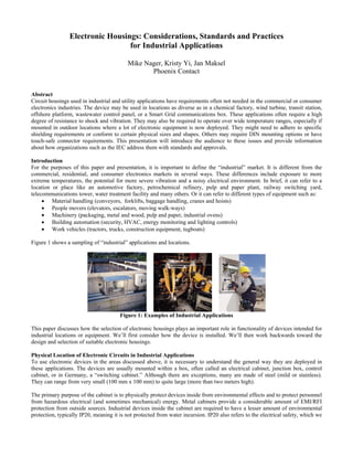 Electronic Housings: Considerations, Standards and Practices
for Industrial Applications
Mike Nager, Kristy Yi, Jan Maksel
Phoenix Contact
Abstract
Circuit housings used in industrial and utility applications have requirements often not needed in the commercial or consumer
electronics industries. The device may be used in locations as diverse as in a chemical factory, wind turbine, transit station,
offshore platform, wastewater control panel, or a Smart Grid communications box. These applications often require a high
degree of resistance to shock and vibration. They may also be required to operate over wide temperature ranges, especially if
mounted in outdoor locations where a lot of electronic equipment is now deployed. They might need to adhere to specific
shielding requirements or conform to certain physical sizes and shapes. Others may require DIN mounting options or have
touch-safe connector requirements. This presentation will introduce the audience to these issues and provide information
about how organizations such as the IEC address them with standards and approvals.
Introduction
For the purposes of this paper and presentation, it is important to define the “industrial” market. It is different from the
commercial, residential, and consumer electronics markets in several ways. These differences include exposure to more
extreme temperatures, the potential for more severe vibration and a noisy electrical environment. In brief, it can refer to a
location or place like an automotive factory, petrochemical refinery, pulp and paper plant, railway switching yard,
telecommunications tower, water treatment facility and many others. Or it can refer to different types of equipment such as:
• Material handling (conveyors, forklifts, baggage handling, cranes and hoists)
• People movers (elevators, escalators, moving walk-ways)
• Machinery (packaging, metal and wood, pulp and paper, industrial ovens)
• Building automation (security, HVAC, energy monitoring and lighting controls)
• Work vehicles (tractors, trucks, construction equipment, tugboats)
Figure 1 shows a sampling of “industrial” applications and locations.
Figure 1: Examples of Industrial Applications
This paper discusses how the selection of electronic housings plays an important role in functionality of devices intended for
industrial locations or equipment. We’ll first consider how the device is installed. We’ll then work backwards toward the
design and selection of suitable electronic housings.
Physical Location of Electronic Circuits in Industrial Applications
To use electronic devices in the areas discussed above, it is necessary to understand the general way they are deployed in
these applications. The devices are usually mounted within a box, often called an electrical cabinet, junction box, control
cabinet, or in Germany, a “switching cabinet.” Although there are exceptions, many are made of steel (mild or stainless).
They can range from very small (100 mm x 100 mm) to quite large (more than two meters high).
The primary purpose of the cabinet is to physically protect devices inside from environmental effects and to protect personnel
from hazardous electrical (and sometimes mechanical) energy. Metal cabinets provide a considerable amount of EMI/RFI
protection from outside sources. Industrial devices inside the cabinet are required to have a lesser amount of environmental
protection, typically IP20, meaning it is not protected from water incursion. IP20 also refers to the electrical safety, which we
 