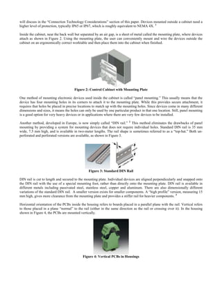 will discuss in the “Connection Technology Considerations” section of this paper. Devices mounted outside a cabinet need a
higher level of protection, typically IP65 or IP67, which is roughly equivalent to NEMA 4X. 1
Inside the cabinet, near the back wall but separated by an air gap, is a sheet of metal called the mounting plate, where devices
attach as shown in Figure 2. Using the mounting plate, the user can conveniently mount and wire the devices outside the
cabinet on an ergonomically correct worktable and then place them into the cabinet when finished.
Figure 2: Control Cabinet with Mounting Plate
One method of mounting electronic devices used inside the cabinet is called “panel mounting.” This usually means that the
device has four mounting holes in its corners to attach it to the mounting plate. While this provides secure attachment, it
requires that holes be placed in precise locations to match up with the mounting holes. Since devices come in many different
dimensions and sizes, it means the holes can only be used by one particular product in that one location. Still, panel mounting
is a good option for very heavy devices or in applications where there are very few devices to be installed.
Another method, developed in Europe, is now simply called “DIN rail.” 2
This method eliminates the drawbacks of panel
mounting by providing a system for mounting devices that does not require individual holes. Standard DIN rail is 35 mm
wide, 7.5 mm high, and is available in two-meter lengths. The rail shape is sometimes referred to as a “top-hat.” Both un-
perforated and perforated versions are available, as shown in Figure 3.
Figure 3: Standard DIN Rail
DIN rail is cut to length and secured to the mounting plate. Individual devices are aligned perpendicularly and snapped onto
the DIN rail with the use of a special mounting foot, rather than directly onto the mounting plate. DIN rail is available in
different metals including passivated steel, stainless steel, copper and aluminum. There are also dimensionally different
variations of the standard DIN rail. A smaller version exists for smaller components. A “high profile” version, measuring 15
mm high, gives more clearance from the mounting plate and provides a stiffer rail for heavier components. 3
Horizontal orientation of the PCBs inside the housing refers to boards placed in a parallel plane with the rail. Vertical refers
to those placed in a plane “normal” to the rail (either in the same direction as the rail or crossing over it). In the housing
shown in Figure 4, the PCBs are mounted vertically.
Figure 4: Vertical PCBs in Housings
 