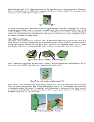 Electronic housing attach to DIN rail using a mounting foot that physically secures the housing to the rail as illustrated in
Figure 5. To place a housing onto a DIN rail, it is angled up and the bottom is clicked into place. This is much quicker than
mounting on a panel, since the operation requires no tools.
Figure 5: Mounting Foot
To remove from the DIN rail, use a screwdriver to pull the mounting foot open while lifting the housing off. The mounting
foot usually attaches to the lower side of a horizontally mounted DIN rail. Thanks to its advantages for both the end-user and
installer, the DIN rail system has become the de-facto standard for much of the industrial marketplace. Designers of multipart
systems gain flexibility because they can modularize the functionality of the individual devices. We will explore this more in
the “Design Optimization with Busing” section.
Types of Electronic Housings
The simplest form of electronic housing is a tray that holds a PCB board with a DIN rail mounting foot on the bottom. PCB
boards are square or rectangular. Many designs have the components exposed, although a variety of covers are available to
provide basic protection from electrical shock and to protect the circuitry from mechanical damage. The tray systems
generally offer the designer the lowest cost method of placing an electronic circuit onto DIN rail as shown in Figure 6.
Figure 6: Trays - With and Without PCB and Components
Figure 7 shows an enclosed housing with a horizontal PCB board. This type of housing offers more functionality than the
tray. It better protects the PCB inside and provides a higher level of safety from shock.
Figure 7: Electronic Housing with Horizontal PCB
Figure 8 shows a more functional housing with a vertically mounted PCB. The housing consists of a lower housing with
guides that precisely position the PCB, while the upper housing attaches to the PCB. It can be opened to perform calibration
or configuration using the DIP switches. This is especially useful for the designer of multipurpose devices. The top portion of
the housing can be opened with the simple operation of a screwdriver. A special catch at the bottom of the PCB prevents the
board from coming all the way out of the housing.
Figure 8: Housing Designed for Opening
 