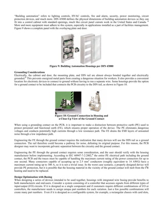 “Building automation” refers to lighting controls, HVAC controls, fire and alarm, security, power monitoring, circuit
protection devices, and much more. DIN 43880 defines the physical dimensions of building automation devices so they can
fit into a control cabinet with standard openings, much like circuit panel cutouts work in the United States and Canada. 4
More and more equipment must adhere to this system, especially in applications installed as a part of facilities management.
Figure 9 shows a complete panel with the overlaying plate and door.
Figure 9: Building Automation Housings per N 43880
rounding Considerations
door, the mounting plate, and DIN rail are almost always bonded together and electrically
DI
G
Electrically, the cabinet and
grounded.5
This prevents energized metal parts from creating a dangerous situation for workers. It also provides a convenient
location for electronic devices to connect to ground without having to run a separate wire. Some housings provide the option
for a ground contact to be included that connects the PCB circuitry to the DIN rail, as shown in Figure 10.
Figure 10: Ground Connection in Housing and
hen using a grounding contact on the PCB, it is important to make a distinction between protective earth (PE) used to
ngineering the FE through the ground contact requires the realization that many devices will use the DIN rail as a ground
ngineering the PE through the ground contact requires some consideration, and the user should verify with the housing
esign Optimization with Busing
intended to be used together, housings with integrated wire busing provide benefits to
a Close-Up View of the Ground Contact
W
protect personnel and functional earth (FE), which ensures proper operation of the device. The PE eliminates dangerous
voltages and conducts potentially high currents through a low resistance path. The FE drains the EMI layers of unwanted
noise through a low impedance path.
E
connection. The rail therefore could become a pathway for noise, defeating its original purpose. For this reason, the PCB
designer may want to incorporate galvanic separation between the circuitry and the ground contact.
E
manufacturer before implementing. According to IEC 60947-7-2:2002,6
the entire PE electrical path including the ground
contact, the PCB and the traces must be capable of handling the maximum current rating of the power connectors for up to
one second. Many connectors capable of accepting up to 2.5 mm2
conductors (roughly equivalent to 14 AWG) have a
maximum current rating up to 300 A, so it is not a trivial issue. In the worst case scenario, a properly designed device will
provide PE protection, but it is possible that the housing material in the vicinity of the ground contact will melt from the I2
R
heating and need to be replaced.
D
When designing a series of devices
both manufacturers and end-users. Consider a system consisting of a controller that accesses signals from different types of
input/output (I/O) circuits. If it is designed as a single component and if customers require different combinations of I/O or
controllers, the manufacturer needs to assign unique part numbers for each variation. Just a few possible combinations will
create many part numbers. Even if it is designed as a configurable system, for example, a rectangular chassis with card slots,
 