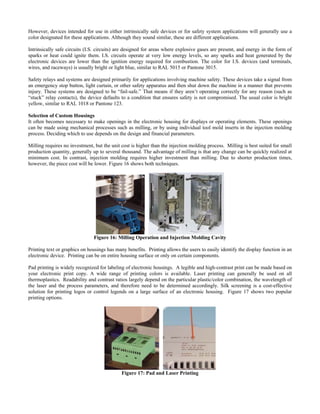 However, devices intended for use in either intrinsically safe devices or for safety system applications will generally use a
trinsically safe circuits (I.S. circuits) are designed for areas where explosive gases are present, and energy in the form of
devices take a signal from
ake openings in the electronic housing for displays or operating elements. These openings
illing requires no investment, but the unit cost is higher than the injection molding process. Milling is best suited for small
color designated for these applications. Although they sound similar, these are different applications.
In
sparks or heat could ignite them. I.S. circuits operate at very low energy levels, so any sparks and heat generated by the
electronic devices are lower than the ignition energy required for combustion. The color for I.S. devices (and terminals,
wires, and raceways) is usually bright or light blue, similar to RAL 5015 or Pantone 3015.
afety relays and systems are designed primarily for applications involving machine safety. TheseS
an emergency stop button, light curtain, or other safety apparatus and then shut down the machine in a manner that prevents
injury. These systems are designed to be “fail-safe.” That means if they aren’t operating correctly for any reason (such as
“stuck” relay contacts), the device defaults to a condition that ensures safety is not compromised. The usual color is bright
yellow, similar to RAL 1018 or Pantone 123.
election of Custom HousingsS
It often becomes necessary to m
can be made using mechanical processes such as milling, or by using individual tool mold inserts in the injection molding
process. Deciding which to use depends on the design and financial parameters.
M
production quantity, generally up to several thousand. The advantage of milling is that any change can be quickly realized at
minimum cost. In contrast, injection molding requires higher investment than milling. Due to shorter production times,
however, the piece cost will be lower. Figure 16 shows both techniques.
Figure 16: Milling Operation and Injection Molding Cavit
rinting text or graphics on housi tify the display function in an
ad printing is widely recognized for labeling of electronic housings. A legible and high-contrast print can be made based on
y
P ngs has many benefits. Printing allows the users to easily iden
electronic device. Printing can be on entire housing surface or only on certain components.
P
your electronic print copy. A wide range of printing colors is available. Laser printing can generally be used on all
thermoplastics. Readability and contrast ratios largely depend on the particular plastic/color combination, the wavelength of
the laser and the process parameters, and therefore need to be determined accordingly. Silk screening is a cost-effective
solution for printing logos or control legends on a large surface of an electronic housing. Figure 17 shows two popular
printing options.
Figure 17: Pad and Laser Printing
 