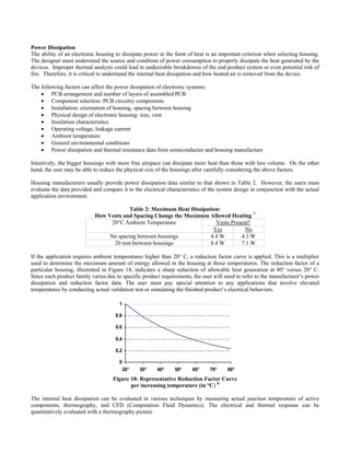 Power Dissipation
ctronic housing to dissipate power in the form of heat is an important criterion when selecting housing.
he following factors can affect the power dissipation of electronic systems:
en housing
urrent
l conditions
ance data from semiconductor and housing manufacture
re free airspace can dissipate more heat than those with less volume. On the other
ousing manufacturers usually provide power dissipation data similar to that shown in Table 2. However, the users must
Table 2: Maximum Heat Dissipation:
How Vents an ed Heating 7
The ability of an ele
The designer must understand the source and condition of power consumption to properly dissipate the heat generated by the
devices. Improper thermal analysis could lead to undesirable breakdowns of the end product system or even potential risk of
fire. Therefore, it is critical to understand the internal heat dissipation and how heated air is removed from the device.
T
• PCB arrangement and number of layers of assembled PCB
• Component selection: PCB circuitry components
• Installation: orientation of housing, spacing betwe
• Physical design of electronic housing: size, vent
• Insulation characteristics
• Operating voltage, leakage c
• Ambient temperature
• General environmenta
• Power dissipation and thermal resist
Intuitively, the bigger housings with mo
hand, the user may be able to reduce the physical size of the housings after carefully considering the above factors.
H
evaluate the data provided and compare it to the electrical characteristics of the system design in conjunction with the actual
application environment.
d Spacing Change the Maximum Allow
Vents Present?20°C Ambient Temperature
Yes No
No spacing bet een housings 4 4w .4 W .3 W
20 mm between housings 8.4 W 7.1 W
the application requires ambient temperatures higher than 20° C, a reduction factor curve is applied. This is a multiplierIf
used to determine the maximum amount of energy allowed in the housing at those temperatures. The reduction factor of a
particular housing, illustrated in Figure 18, indicates a sharp reduction of allowable heat generation at 80° versus 20° C.
Since each product family varies due to specific product requirements, the user will need to refer to the manufacturer’s power
dissipation and reduction factor data. The user must pay special attention to any applications that involve elevated
temperatures by conducting actual validation test or simulating the finished product’s electrical behaviors.
0
0.2
0.4
0.6
0.8
1
20° 30° 40° 50° 60° 70° 80°
Figure 18: Representative Reduction Factor Curve
he internal heat dissipation can be evaluated in various techniques by measuring actual junction temperature of active
per increasing temperature (in °C) 8
T
components, thermography, and CFD (Computation Fluid Dynamics). The electrical and thermal response can be
quantitatively evaluated with a thermography picture.
 