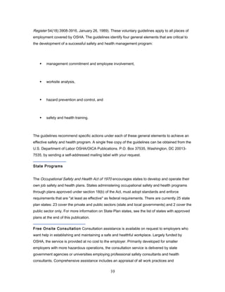 Register 54(18):3908-3916, January 26, 1989). These voluntary guidelines apply to all places of
employment covered by OSHA. The guidelines identify four general elements that are critical to
the development of a successful safety and health management program:




       management commitment and employee involvement,



       worksite analysis,



       hazard prevention and control, and



       safety and health training.



The guidelines recommend specific actions under each of these general elements to achieve an
effective safety and health program. A single free copy of the guidelines can be obtained from the
U.S. Department of Labor OSHA/OICA Publications. P.O. Box 37535, Washington, DC 20013-
7535, by sending a self-addressed mailing label with your request.


State Programs


The Occupational Safety and Health Act of 1970 encourages states to develop and operate their
own job safety and health plans. States administering occupational safety and health programs
through plans approved under section 18(b) of the Act, must adopt standards and enforce
requirements that are "at least as effective" as federal requirements. There are currently 25 state
plan states: 23 cover the private and public sectors (state and local governments) and 2 cover the
public sector only. For more information on State Plan states, see the list of states with approved
plans at the end of this publication.


Free Onsite Consultation Consultation assistance is available on request to employers who
want help in establishing and maintaining a safe and healthful workplace. Largely funded by
OSHA, the service is provided at no cost to the employer. Primarily developed for smaller
employers with more hazardous operations, the consultation service is delivered by state
government agencies or universities employing professional safety consultants and health
consultants. Comprehensive assistance includes an appraisal of all work practices and

                                                10
 