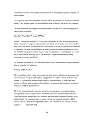 environmental hazards of the workplace and all aspects of the employer's present job safety and
health program.


The program is separate from OSHA'S inspection efforts. No penalties are proposed or citations
issued for any safety or health problems identified by the consultant. The service is confidential.


For more information concerning consultation assistance, see the list of consultation projects at
the end of this publication.


Voluntary Protection Program (VPPs)


Voluntary Protection Programs (VPPs) and onsite consultation services, when coupled with an
effective enforcement program, expand worker protection to help meet the goals of the Act. The
three VPPs--Star, Merit, and Demonstration--are designed to recognize outstanding achievement
by companies that have successfully incorporated comprehensive safety and health programs
into their total management system. They motivate others to achieve excellent safety and health
results in the same outstanding way as they establish a cooperative relationship among
employers, employees, and OSHA.


For additional information on VPPs and how to apply, contact the OSHA area or regional offices
listed at the end of this publication.


Training and Education


OSHA area offices offer a variety of information services, such as publications, audiovisual aids,
technical advice, and speakers for special engagements. The OSHA Training Institute in Des
Plaines, IL, provides basic and advanced courses in safety and health for federal and state
compliance officers, state consultants, federal agency personnel, and private sector employers,
employees, and their representatives.


OSHA also provides funds to nonprofit organizations, through grants to conduct workplace
training and education in subjects where OSHA believes there is a lack of workplace training.
Grants are awarded annually and grant recipients are expected to contribute 20 percent of the
total grant cost. For more information on grants, training, and education, contact the OSHA
Training Institute, Office of Training and Education, 1555 Times Drive, Des Plaines, IL 60018;

telephone           (847) 297-4810       .




                                                 11
 