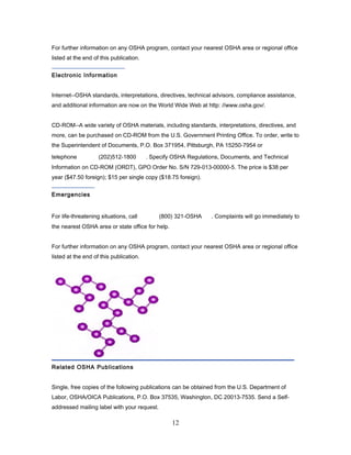 For further information on any OSHA program, contact your nearest OSHA area or regional office
listed at the end of this publication.


Electronic Information


Internet--OSHA standards, interpretations, directives, technical advisors, compliance assistance,
and additional information are now on the World Wide Web at http: //www.osha.gov/.


CD-ROM--A wide variety of OSHA materials, including standards, interpretations, directives, and
more, can be purchased on CD-ROM from the U.S. Government Printing Office. To order, write to
the Superintendent of Documents, P.O. Box 371954, Pittsburgh, PA 15250-7954 or

telephone           (202)512-1800        . Specify OSHA Regulations, Documents, and Technical
Information on CD-ROM (ORDT), GPO Order No. S/N 729-013-00000-5. The price is $38 per
year ($47.50 foreign); $15 per single copy ($18.75 foreign).


Emergencies


For life-threatening situations, call        (800) 321-OSHA     . Complaints will go immediately to
the nearest OSHA area or state office for help.


For further information on any OSHA program, contact your nearest OSHA area or regional office
listed at the end of this publication.




Related OSHA Publications


Single, free copies of the following publications can be obtained from the U.S. Department of
Labor, OSHA/OICA Publications, P.O. Box 37535, Washington, DC 20013-7535. Send a Self-
addressed mailing label with your request.

                                                  12
 