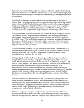 kencing haiwan untuk melindungi pekerja daripada pendedahan kepada habuk dan asap
plumbum. Dalam abad kedua Masihi, doktor Yunani, Galen, tepat digambarkan patologi
keracunan plumbum dan juga diiktiraf pendedahan berbahaya pelombong tembaga untuk
semburan asid.

Pada Zaman Pertengahan, persatuan bekerja untuk membantu pekerja dan keluarga
mereka. Pada 1556 sarjana Jerman, Agricola, maju sains kebersihan industri lagi apabila,
dalam bukunya De Re Metallica, beliau menyifatkan penyakit pelombong dan langkah-
langkah pencegahan yang ditetapkan. Buku ini termasuk cadangan untuk pengudaraan
dan perlindungan pekerja lombong, kemalangan perlombongan dibincangkan, dan
diterangkan penyakit yang berkaitan dengan pekerjaan perlombongan seperti silikosis.

Kebersihan industri mendapat kehormatan lagi dalam 1700 apabila Bernardo Ramazzini,
yang dikenali sebagai "bapa perubatan perindustrian," yang diterbitkan di Itali buku
pertama yang komprehensif mengenai perubatan perindustrian De Morbis Artificum
Diatriba (Penyakit Pekerja). Buku ini mengandungi penerangan tepat penyakit pekerjaan
kebanyakan pekerja di zamannya. Ramazzini terjejas masa depan kebersihan industri
kerana beliau menegaskan bahawa penyakit pekerjaan perlu dikaji dalam persekitaran
kerja dan bukannya di wad hospital.

Kebersihan industri menerima satu lagi rangsangan utama dalam 1743 apabila Ulrich
Ellenborg menerbitkan sebuah risalah mengenai kecederaan dan penyakit pekerjaan di
kalangan penambang emas. Ellenborg juga menulis mengenai keracunan karbon
monoksida, raksa, plumbum, dan asid nitrik.

Di England pada abad ke-18, Percival Pott, sebagai hasil daripada penemuan beliau
mengenai kesan-kesan berbahaya jelaga pada cerobong sweepers, adalah satu kuasa
utama dalam mendapatkan Parlimen British meluluskan Akta Chimney-Sweepers 1788.
Petikan Kilang Inggeris Kisah bermula pada tahun 1833 menandakan pertama tindakan
perundangan yang berkesan dalam bidang keselamatan perindustrian. Akta,
bagaimanapun, telah bertujuan untuk memberikan pampasan bagi kemalangan dan
bukannya untuk mengawal punca mereka. Kemudian, pelbagai negara-negara Eropah lain
maju bertindak pampasan pekerja, yang merangsang penggunaan langkah-langkah
keselamatan meningkat kilang dan penubuhan perkhidmatan perubatan dalam kilang
industri.

Pada awal abad ke-20 di Amerika Syarikat, Dr Alice Hamilton, yang dipimpin usaha
untuk meningkatkan kebersihan industri. Beliau diperhatikan keadaan perindustrian
tangan pertama dan pemilik lombong terkejut, pengurus kilang, dan pegawai kerajaan
negeri dengan bukti bahawa terdapat korelasi antara penyakit pekerja dan pendedahan
mereka kepada toksin. Beliau juga menyampaikan cadangan muktamad untuk
menghapuskan keadaan bekerja unhealthful.

Pada masa yang sama, AS agensi persekutuan dan negeri mula menyiasat keadaan
kesihatan dalam industri. Pada tahun 1908, kesedaran awam penyakit pekerjaan yang
berkaitan merangsang laluan perbuatan pampasan untuk pekerja tertentu sivil. Syarikat

                                           16
 