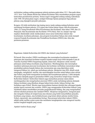 meluluskan undang-undang pampasan pekerja pertama pada tahun 1911. Dan pada tahun
1913, New York Jabatan Buruh dan Jabatan Kesihatan Ohio menubuhkan program negeri
kebersihan perindustrian pertama. Semua negeri menggubal undang-undang sedemikian
oleh 1948. Di kebanyakan negeri, terdapat beberapa liputan pampasan bagi pekerja-
pekerja yang dijangkiti penyakit pekerjaan.

Kongres AS telah meluluskan tiga keping mercu tanda undang-undang berkaitan untuk
melindungi kesihatan pekerja: (1) Logam dan Galian bukan logam Akta Keselamatan
1966, (2) Arang Persekutuan Mine Keselamatan dan Kesihatan Akta tahun 1969, dan (3)
Pekerjaan Akta Keselamatan dan Kesihatan 1970 (Akta). Hari ini, hampir tiap-tiap
majikan dikehendaki untuk melaksanakan unsur-unsur kebersihan industri dan
keselamatan, kesihatan pekerjaan, atau program komunikasi bahaya dan untuk menjadi
responsif kepada Keselamatan dan Pentadbiran Kesihatan (OSHA) dan Akta dan
peraturan-peraturan.




Bagaimana Adakah Kebersihan diri OSHA dan Industri yang berkaitan?

Di bawah Akta tersebut, OSHA membangun dan menetapkan keselamatan mandatori
pekerjaan dan keperluan kesihatan terpakai kepada tempat kerja lebih daripada 6 juta di
Amerika Syarikat OSHA bergantung kepada, antara lain, Inkoperasi untuk menilai
pekerjaan untuk bahaya kesihatan yang berpotensi. Membangunkan dan menetapkan
mandatori pekerjaan piawaian keselamatan dan kesihatan melibatkan menentukan tahap
pendedahan pekerja kepada bahaya dan memutuskan apa yang diperlukan untuk
mengawal bahaya ini, sekali gus melindungi pekerja. Inkoperasi atau IHS, dilatih untuk
menjangka, mengiktiraf, menilai, dan mencadangkan kawalan untuk bahaya alam sekitar
dan fizikal yang boleh menjejaskan kesihatan dan kesejahteraan pekerja. Lebih daripada
40 peratus daripada pegawai pematuhan OSHA yang memeriksa tempat kerja Amerika
Kebersihan Industri. Kebersihan Industri juga memainkan peranan utama dalam
membangunkan dan mengeluarkan piawaian OSHA untuk melindungi pekerja daripada
bahaya kesihatan yang dikaitkan dengan bahan kimia toksik, bahaya biologi, dan
berbahaya agen fizikal. Mereka juga menyediakan bantuan teknikal dan sokongan kepada
pejabat agensi nasional dan serantau. OSHA juga menggunakan Kebersihan Industri yang
membantu dalam menubuhkan prosedur penguatkuasaan bidang, dan yang mengeluarkan
tafsiran teknikal peraturan dan standard OSHA. Inkoperasi menganalisis, mengenal pasti
dan mengukur bahaya di tempat kerja atau tekanan yang boleh menyebabkan penyakit,
kesihatan yang terjejas, atau ketidakselesaan yang ketara dalam pekerja melalui kimia,
fizikal, ergonomik, atau pendedahan biologi. Dua peranan kebersihan industri OSHA
adalah untuk melihat syarat-syarat dan membantu menghapuskan atau mengawal mereka
melalui langkah-langkah yang sesuai.

Apakah Analisis Kerja yang?



                                          17
 